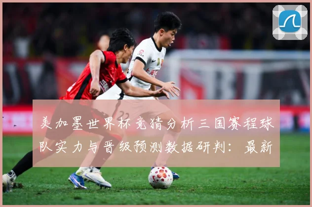 美加墨世界杯竞猜分析三国赛程球队实力与晋级预测数据研判：最新赛事动态与深度分析