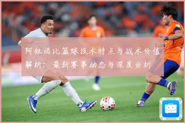 阿奴诺比篮球技术特点与战术价值解析：最新赛事动态与深度分析