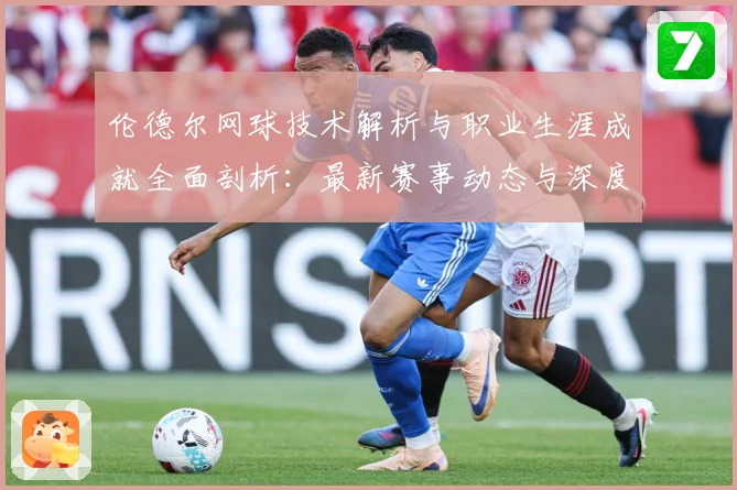 伦德尔网球技术解析与职业生涯成就全面剖析：最新赛事动态与深度分析