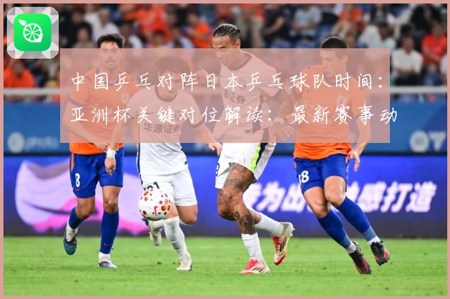 中国乒乓对阵日本乒乓球队时间：亚洲杯关键对位解读：最新赛事动态与深度分析