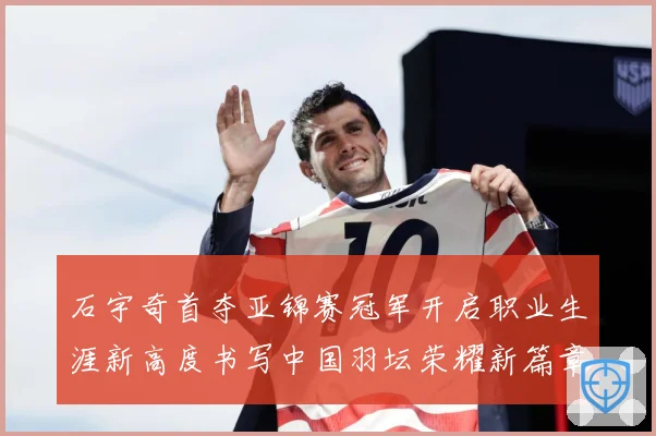 石宇奇首夺亚锦赛冠军开启职业生涯新高度书写中国羽坛荣耀新篇章成长观察：最新赛事动态与深度分析