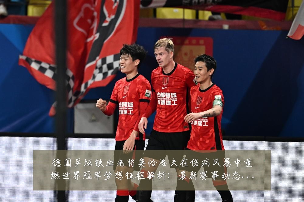 德国乒坛铁血老将奥恰洛夫在伤病风暴中重燃世界冠军梦想征程解析:最新赛事动态与深度分析