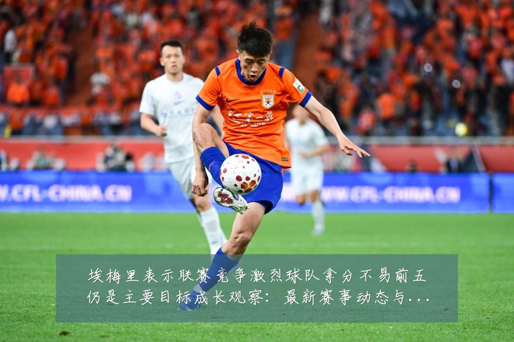 埃梅里表示联赛竞争激烈球队拿分不易前五仍是主要目标成长观察：最新赛事动态与深度分析