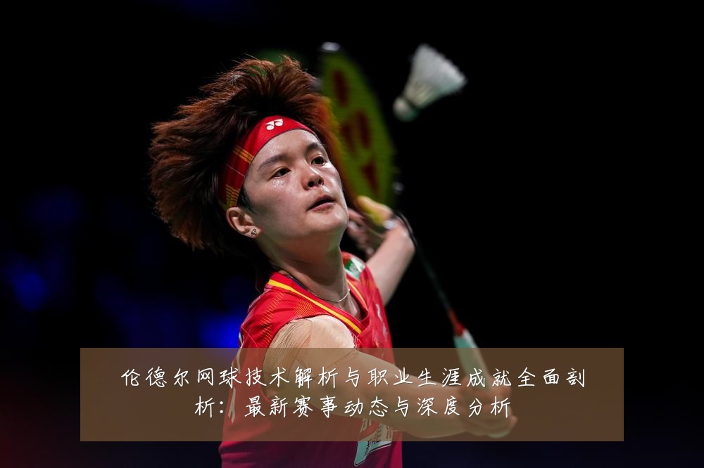 伦德尔网球技术解析与职业生涯成就全面剖析：最新赛事动态与深度分析