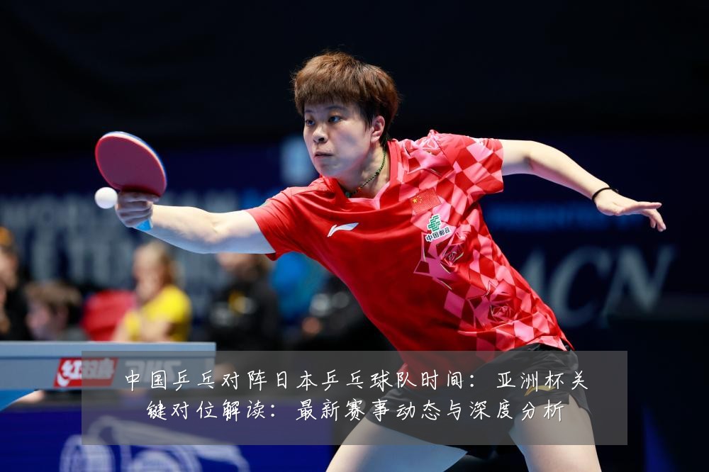 中国乒乓对阵日本乒乓球队时间：亚洲杯关键对位解读：最新赛事动态与深度分析