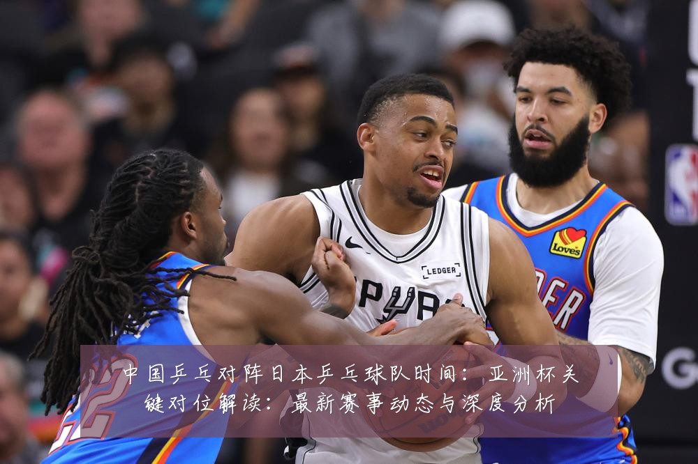 中国乒乓对阵日本乒乓球队时间：亚洲杯关键对位解读：最新赛事动态与深度分析