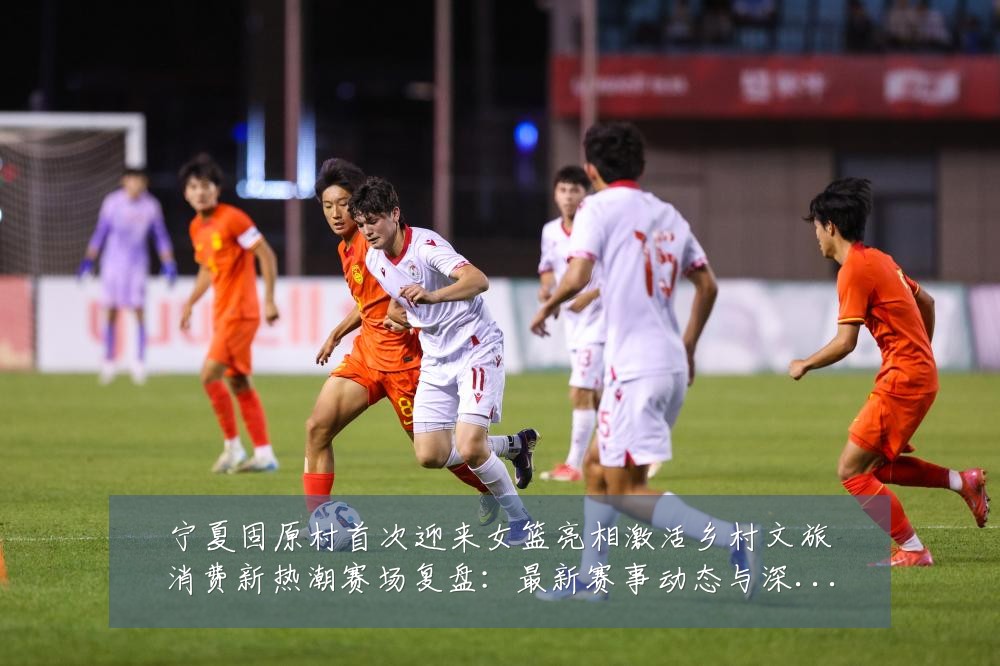 宁夏固原村首次迎来女篮亮相激活乡村文旅消费新热潮赛场复盘：最新赛事动态与深度分析